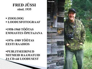 FRED JÜSSI
sünd. 1935
 ZOOLOOG
 LOODUSFOTOGRAAF
1958-1960 TÖÖTAS
EMMASTES ÕPETAJANA
1976–1989 TÖÖTAS
EESTI RAADIOS
PUBLITSEERINUD
MITMEID RAAMATUID
JA CD-sid LOODUSEST
 