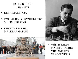 PAUL KERES
1916 - 1975
 EESTI MALETAJA
 1936 SAI RAHVUSVAHELISEKS
SUURMEISTRIKS
 KIRJUTAS PALJU
MALERAAMATUID
 VÕITIS PALJU
MALETURNIIRE;
VIIMANE 1975
VANCOUVERIS
 