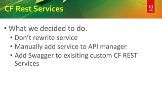 CF Rest Services
• What we decided to do.
• Don’t rewrite service
• Manually add service to API manager
• Add Swagger to exisiting custom CF REST
Services
 