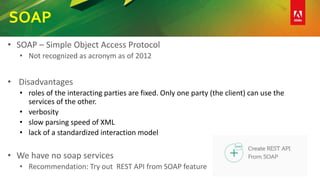 SOAP
• SOAP – Simple Object Access Protocol
• Not recognized as acronym as of 2012
• Disadvantages
• roles of the interacting parties are fixed. Only one party (the client) can use the
services of the other.
• verbosity
• slow parsing speed of XML
• lack of a standardized interaction model
• We have no soap services
• Recommendation: Try out REST API from SOAP feature
 