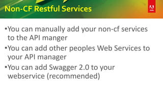 Non-CF Restful Services
•You can manually add your non-cf services
to the API manger
•You can add other peoples Web Services to
your API manager
•You can add Swagger 2.0 to your
webservice (recommended)
 