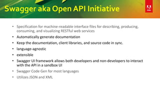 Swagger aka Open API Initiative
• Specification for machine-readable interface files for describing, producing,
consuming, and visualizing RESTful web services
• Automatically generate documentation
• Keep the documentation, client libraries, and source code in sync.
• language-agnostic
• extensible
• Swagger UI framework allows both developers and non-developers to interact
with the API in a sandbox UI
• Swagger Code Gen for most languages
• Utilizes JSON and XML
 