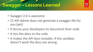 Swagger – Lessons Learned
• Swagger 2.0 is awesome
• CF API Admin does not generate a swagger file for
you (yet)
• It forces your developers to document their code
• It ties the docs to the code
• It makes the API docs testable. If the sandbox
doesn’t work the docs are wrong.
 