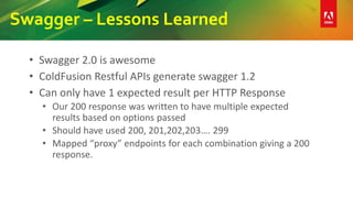 Swagger – Lessons Learned
• Swagger 2.0 is awesome
• ColdFusion Restful APIs generate swagger 1.2
• Can only have 1 expected result per HTTP Response
• Our 200 response was written to have multiple expected
results based on options passed
• Should have used 200, 201,202,203…. 299
• Mapped “proxy” endpoints for each combination giving a 200
response.
 