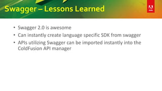 Swagger – Lessons Learned
• Swagger 2.0 is awesome
• Can instantly create language specific SDK from swagger
• APIs utilizing Swagger can be imported instantly into the
ColdFusion API manager
 