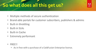 So what does all this get us?
• Multiple methods of secure authentication
• Brand-able portals for customer subscribers, publishers & admins
• Built-in throttling
• Built-in SLAs
• Built-in Cache
• Extremely performant
• FREE!!
• As in free with a purchase of a ColdFusion Enterprise license.
 