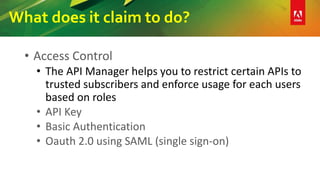 What does it claim to do?
• Access Control
• The API Manager helps you to restrict certain APIs to
trusted subscribers and enforce usage for each users
based on roles
• API Key
• Basic Authentication
• Oauth 2.0 using SAML (single sign-on)
 