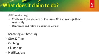 What does it claim to do?
• API Versioning
• Create multiple versions of the same API and manage them
separately.
• Deprecate and retire a published version
• Metering & Throttling
• SLAs & Tiers
• Caching
• Clustering
• Notifications
 
