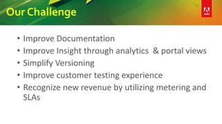 Our Challenge
• Improve Documentation
• Improve Insight through analytics & portal views
• Simplify Versioning
• Improve customer testing experience
• Recognize new revenue by utilizing metering and
SLAs
 