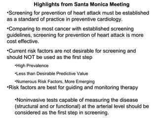 •Screening for prevention of heart attack must be establishedScreening for prevention of heart attack must be established
as a standard of practice in preventive cardiology.as a standard of practice in preventive cardiology.
•Comparing to most cancer with established screeningComparing to most cancer with established screening
guidelines, screening for prevention of heart attack is moreguidelines, screening for prevention of heart attack is more
cost effective.cost effective.
•Current risk factors are not desirable for screening andCurrent risk factors are not desirable for screening and
should NOT be used as the first stepshould NOT be used as the first step
•High PrevalenceHigh Prevalence
•Less than Desirable Predictive ValueLess than Desirable Predictive Value
•Numerous Risk Factors, More EmergingNumerous Risk Factors, More Emerging
•Risk factors are best for guiding and monitoring therapyRisk factors are best for guiding and monitoring therapy
•Noninvasive tests capable of measuring the diseaseNoninvasive tests capable of measuring the disease
(structural and or functional) at the arterial level should be(structural and or functional) at the arterial level should be
considered as the first step in screening.considered as the first step in screening.
Highlights from Santa Monica MeetingHighlights from Santa Monica Meeting
 