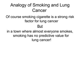 Analogy of Smoking and Lung
Cancer
Of course smoking cigarette is a strong risk
factor for lung cancer
But
in a town where almost everyone smokes,
smoking has no predictive value for
lung cancer!
 