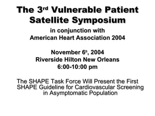 The 3The 3rdrd
Vulnerable PatientVulnerable Patient
Satellite SymposiumSatellite Symposium
in conjunction within conjunction with
American Heart Association 2004American Heart Association 2004
November 6November 6thth
, 2004, 2004
Riverside Hilton New OrleansRiverside Hilton New Orleans
6:00-10:00 pm6:00-10:00 pm
The SHAPE Task Force Will Present the FirstThe SHAPE Task Force Will Present the First
SHAPE Guideline for Cardiovascular ScreeningSHAPE Guideline for Cardiovascular Screening
in Asymptomatic Populationin Asymptomatic Population
 