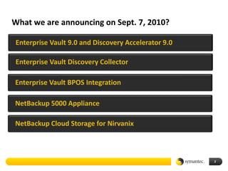 What we are announcing on Sept. 7, 2010?

Enterprise Vault 9.0 and Discovery Accelerator 9.0

Enterprise Vault Discovery Collector

Enterprise Vault BPOS Integration

NetBackup 5000 Appliance

NetBackup Cloud Storage for Nirvanix



                                                     2
 
