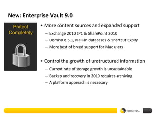 New: Enterprise Vault 9.0
 Protect     • More content sources and expanded support
Completely     – Exchange 2010 SP1 & SharePoint 2010
               – Domino 8.5.1, Mail-In databases & Shortcut Expiry
               – More best of breed support for Mac users


             • Control the growth of unstructured information
               – Current rate of storage growth is unsustainable
               – Backup and recovery in 2010 requires archiving
               – A platform approach is necessary
 
