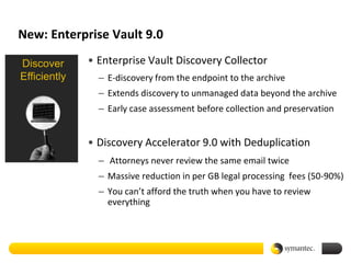 New: Enterprise Vault 9.0

Discover      • Enterprise Vault Discovery Collector
Efficiently     – E-discovery from the endpoint to the archive
                – Extends discovery to unmanaged data beyond the archive
                – Early case assessment before collection and preservation


              • Discovery Accelerator 9.0 with Deduplication
                – Attorneys never review the same email twice
                – Massive reduction in per GB legal processing fees (50-90%)
                – You can’t afford the truth when you have to review
                  everything
 