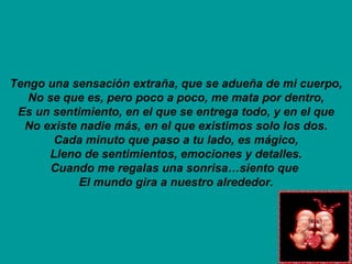 Tengo una sensación extraña, que se adueña de mi cuerpo, No se que es, pero poco a poco, me mata por dentro, Es un sentimiento, en el que se entrega todo, y en el que No existe nadie más, en el que existimos solo los dos. Cada minuto que paso a tu lado, es mágico, Lleno de sentimientos, emociones y detalles. Cuando me regalas una sonrisa…siento que  El mundo gira a nuestro alrededor. 