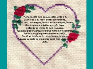 Y ahora solo que quiero estar junto a ti, Vivir todo a tu lado, sentir emociones,  Soñar con un siempre juntos, estar siempre juntos, Sentir que cada latido es solo tuyo,  gritando al viento lo que te quiero. Quisiera poder abrazarte y que nunca me soltaras, Sentir la magia que esconde cada día… Sentir el latido de tu corazón fuertemente, Y nunca sacarte de mi mente en la que vives junto a mi. e 