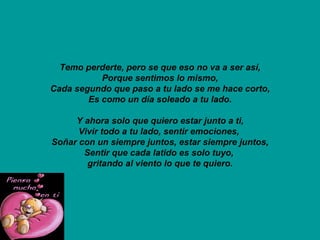 Temo perderte, pero se que eso no va a ser así, Porque sentimos lo mismo, Cada segundo que paso a tu lado se me hace corto, Es como un día soleado a tu lado. Y ahora solo que quiero estar junto a ti, Vivir todo a tu lado, sentir emociones,  Soñar con un siempre juntos, estar siempre juntos, Sentir que cada latido es solo tuyo,  gritando al viento lo que te quiero. 