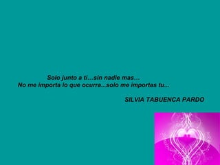 Solo junto a ti…sin nadie mas… No me importa lo que ocurra...solo me importas tu... SILVIA TABUENCA PARDO   