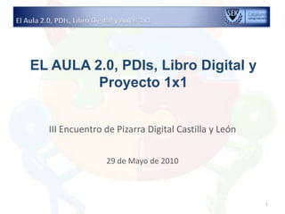 EL AULA 2.0, PDIs, Libro Digital y Proyecto 1x1  III Encuentro de Pizarra Digital Castilla y León 29 de Mayo de 2010 El Aula 2.0, PDIs, Libro Digital y Aulas 1x1 1 
