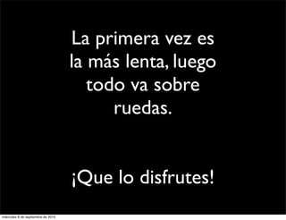 La primera vez es
                                    la más lenta, luego
                                       todo va sobre
                                          ruedas.


                                    ¡Que lo disfrutes!
miércoles 8 de septiembre de 2010
 