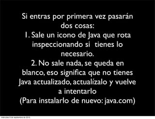 Si entras por primera vez pasarán
                                   dos cosas:
                      1. Sale un icono de Java que rota
                         inspeccionando si tienes lo
                                   necesario.
                         2. No sale nada, se queda en
                     blanco, eso signiﬁca que no tienes
                    Java actualizado, actualízalo y vuelve
                                  a intentarlo
                    (Para instalarlo de nuevo: java.com)
miércoles 8 de septiembre de 2010
 