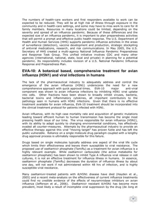 The numbers of health-care workers and first responders available to work can be
expected to be reduced. They will be at high risk of illness through exposure in the
community and in health-care settings, and some may have to miss work to care for ill
family members. Resources in many locations could be limited, depending on the
severity and spread of an influenza pandemic. Because of these differences and the
expected size of an influenza pandemic, it is important to plan preparedness activities
that will permit a prompt and effective public health response. The U.S. Department of
Health and Human Services (HHS) supports pandemic influenza activities in the areas
of surveillance (detection), vaccine development and production, strategic stockpiling
of antiviral medications, research, and risk communications. In May 2005, the U.S.
Secretary of HHS created a multi-agency National Influenza Pandemic Preparedness
and Response Task Group. This unified initiative involves CDC and many other
agencies (international, national, state, local and private) in planning for a potential
pandemic. Its responsibility includes revision of a U.S. National Pandemic Influenza
Response and Preparedness Plan.

EVA-10: A botanical based, comprehensive treatment for avian
influenza (H5N1) and viral infections in humans
The lack of the pharmaceutical industry to adequately address and control the
emergence of the avian influenza (H5N1) underscores the need for a new
comprehensive approach with quick approval times. EVA-10         major      anti-viral
component was shown to avian influenza infections by inhibiting H5N1 viral uptake
into cells. Other fractions have been shown to broadly inhibit viruses, bacteria,
bacterial toxins and inflammatory cytokines, all important contributors to the
pathology seen in humans with H5N1 infections. Given that there is no effective
treatment available for avian influenza, EVA-10 treatment should be incorporated into
the clinical treatment protocol for patients infected with H5N1.

Avian influenza, with its high case mortality rate and acquisition of genetic mutations
leading toward efficient human to human transmission has become the single most
pressing health issue of our time. The virus responsible for avian influenza (H5N1),
with its ability to adapt quickly to changing environmental conditions, has effectively
evaded all counter-measures. Attempts by the pharmaceutical industry to provide an
effective therapy against this viral “moving target” has proven futile and has left the
public vulnerable. Reliance on a single molecule drug paradigm coupled with a lengthy
drug approval process is ultimately responsible for this failure.

Drugs based on single molecules typically address one aspect of the viral life cycle
which limits their effectiveness and leaves them susceptible to viral resistance. The
proposed use of oseltamivir phosphate (Tamiflu) as a treatment for avian influenza is a
highly relevant example. While oseltamivir carboxylate (the active metabolite for
oseltamivir phosphate) has been shown to inhibit Type A influenza viral release in cell
cultures, it is not an effective treatment for influenza illness in humans. In essence,
oseltamivir phosphate (Tamiflu) decreases the duration of influenza illness by about
one day, will not work if not administered within 48 hrs of infection, and is highly
susceptible viral resistance.

Many oseltamivir-treated patients with A/H5N1 disease have died (Hayden et al.,
2005) and a recent meta-analysis on the effectiveness of current influenza treatments
could find no credible evidence of the effects of neuraminidase inhibitors on avian
influenza (Jefferson et al., 2006). Oseltamivir resistant A/H5N1 has become more
prevalent, most likely a result of incomplete viral suppression by the drug (de Jong et



                                                                                   10
 