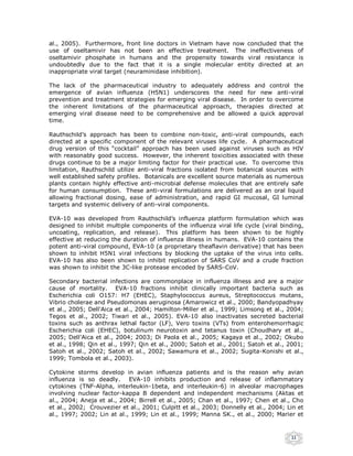 al., 2005). Furthermore, front line doctors in Vietnam have now concluded that the
use of oseltamivir has not been an effective treatment. The ineffectiveness of
oseltamivir phosphate in humans and the propensity towards viral resistance is
undoubtedly due to the fact that it is a single molecular entity directed at an
inappropriate viral target (neuraminidase inhibition).

The lack of the pharmaceutical industry to adequately address and control the
emergence of avian influenza (H5N1) underscores the need for new anti-viral
prevention and treatment strategies for emerging viral disease. In order to overcome
the inherent limitations of the pharmaceutical approach, therapies directed at
emerging viral disease need to be comprehensive and be allowed a quick approval
time.

Rauthschild’s approach has been to combine non-toxic, anti-viral compounds, each
directed at a specific component of the relevant viruses life cycle. A pharmaceutical
drug version of this “cocktail” approach has been used against viruses such as HIV
with reasonably good success. However, the inherent toxicities associated with these
drugs continue to be a major limiting factor for their practical use. To overcome this
limitation, Rauthschild utilize anti-viral fractions isolated from botanical sources with
well established safety profiles. Botanicals are excellent source materials as numerous
plants contain highly effective anti-microbial defense molecules that are entirely safe
for human consumption. These anti-viral formulations are delivered as an oral liquid
allowing fractional dosing, ease of administration, and rapid GI mucosal, GI luminal
targets and systemic delivery of anti-viral components.

EVA-10 was developed from Rauthschild’s influenza platform formulation which was
designed to inhibit multiple components of the influenza viral life cycle (viral binding,
uncoating, replication, and release). This platform has been shown to be highly
effective at reducing the duration of influenza illness in humans. EVA-10 contains the
potent anti-viral compound, EVA-10 (a proprietary theaflavin derivative) that has been
shown to inhibit H5N1 viral infections by blocking the uptake of the virus into cells.
EVA-10 has also been shown to inhibit replication of SARS CoV and a crude fraction
was shown to inhibit the 3C-like protease encoded by SARS-CoV.

Secondary bacterial infections are commonplace in influenza illness and are a major
cause of mortality. EVA-10 fractions inhibit clinically important bacteria such as
Escherichia coli O157: H7 (EHEC), Staphylococcus aureus, Streptococcus mutans,
Vibrio cholerae and Pseudomonas aeruginosa (Amarowicz et al., 2000; Bandyopadhyay
et al., 2005; Dell'Aica et al., 2004; Hamilton-Miller et al., 1999; Limsong et al., 2004;
Tegos et al., 2002; Tiwari et al., 2005). EVA-10 also inactivates secreted bacterial
toxins such as anthrax lethal factor (LF), Vero toxins (VTs) from enterohemorrhagic
Escherichia coli (EHEC), botulinum neurotoxin and tetanus toxin (Choudhary et al.,
2005; Dell'Aica et al., 2004; 2003; Di Paola et al., 2005; Kagaya et al., 2002; Okubo
et al., 1998; Qin et al., 1997; Qin et al., 2000; Satoh et al., 2001; Satoh et al., 2001;
Satoh et al., 2002; Satoh et al., 2002; Sawamura et al., 2002; Sugita-Konishi et al.,
1999; Tombola et al., 2003).

Cytokine storms develop in avian influenza patients and is the reason why avian
influenza is so deadly.     EVA-10 inhibits production and release of inflammatory
cytokines (TNF-Alpha, interleukin-1beta, and interleukin-6) in alveolar macrophages
involving nuclear factor-kappa B dependent and independent mechanisms (Aktas et
al., 2004; Aneja et al., 2004; Birrell et al., 2005; Chan et al., 1997; Chen et al., Cho
et al., 2002; Crouvezier et al., 2001; Culpitt et al., 2003; Donnelly et al., 2004; Lin et
al., 1997; 2002; Lin at al., 1999; Lin et al., 1999; Manna SK., et al., 2000; Marier et



                                                                                     11
 