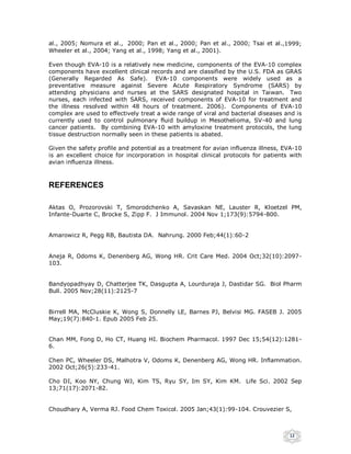 al., 2005; Nomura et al., 2000; Pan et al., 2000; Pan et al., 2000; Tsai et al.,1999;
Wheeler et al., 2004; Yang et al., 1998; Yang et al., 2001).

Even though EVA-10 is a relatively new medicine, components of the EVA-10 complex
components have excellent clinical records and are classified by the U.S. FDA as GRAS
(Generally Regarded As Safe). EVA-10 components were widely used as a
preventative measure against Severe Acute Respiratory Syndrome (SARS) by
attending physicians and nurses at the SARS designated hospital in Taiwan. Two
nurses, each infected with SARS, received components of EVA-10 for treatment and
the illness resolved within 48 hours of treatment. 2006). Components of EVA-10
complex are used to effectively treat a wide range of viral and bacterial diseases and is
currently used to control pulmonary fluid buildup in Mesothelioma, SV-40 and lung
cancer patients. By combining EVA-10 with amyloxine treatment protocols, the lung
tissue destruction normally seen in these patients is abated.

Given the safety profile and potential as a treatment for avian influenza illness, EVA-10
is an excellent choice for incorporation in hospital clinical protocols for patients with
avian influenza illness.



REFERENCES

Aktas O, Prozorovski T, Smorodchenko A, Savaskan NE, Lauster R, Kloetzel PM,
Infante-Duarte C, Brocke S, Zipp F. J Immunol. 2004 Nov 1;173(9):5794-800.


Amarowicz R, Pegg RB, Bautista DA. Nahrung. 2000 Feb;44(1):60-2


Aneja R, Odoms K, Denenberg AG, Wong HR. Crit Care Med. 2004 Oct;32(10):2097-
103.


Bandyopadhyay D, Chatterjee TK, Dasgupta A, Lourduraja J, Dastidar SG. Biol Pharm
Bull. 2005 Nov;28(11):2125-7


Birrell MA, McCluskie K, Wong S, Donnelly LE, Barnes PJ, Belvisi MG. FASEB J. 2005
May;19(7):840-1. Epub 2005 Feb 25.


Chan MM, Fong D, Ho CT, Huang HI. Biochem Pharmacol. 1997 Dec 15;54(12):1281-
6.

Chen PC, Wheeler DS, Malhotra V, Odoms K, Denenberg AG, Wong HR. Inflammation.
2002 Oct;26(5):233-41.

Cho DI, Koo NY, Chung WJ, Kim TS, Ryu SY, Im SY, Kim KM. Life Sci. 2002 Sep
13;71(17):2071-82.


Choudhary A, Verma RJ. Food Chem Toxicol. 2005 Jan;43(1):99-104. Crouvezier S,



                                                                                    12
 