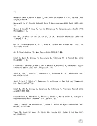 19.


Marier JF, Chen K, Prince P, Scott G, del Castillo JR, Vachon P. Can J Vet Res. 2005
Apr;69(2):151-4.

Nomura M, Ma W, Chen N, Bode AM, Dong Z. Carcinogenesis. 2000 Oct;21(10):1885-
90.

Okubo S, Sasaki T, Hara Y, Mori F, Shimamura T. Kansenshogaku Zasshi. 1998
Mar;72(3):211-7.


Pan MH, Lin-Shiau SY, Ho CT, Lin JH, Lin JK.        Biochem Pharmacol. 2000 Feb
15;59(4):357-67.


Qin G, Gopalan-Kriczky P, Su J, Ning Y, Lotlikar PD. Cancer Lett. 1997 Jan
30;112(2):149-54.


Qin G, Ning Y, Lotlikar PD. Nutr Cancer. 2000;38(2):215-22.


Satoh E, Ishii T, Shimizu Y, Sawamura S, Nishimura M             J Toxicol Sci. 2002
Dec;27(5):441-7.


Sawamura S, Sakane I, Satoh E, Ishii T, Shimizu Y, Nishimura M, Umehara K. Nippon
Yakurigaku Zasshi. 2002 Nov;120(1):116P-118P.


Satoh E, Ishii T, Shimizu Y, Sawamura     S, Nishimura M.      Br J Pharmacol. 2001
Feb;132(4):797-8.


Satoh E, Ishii T, Shimizu Y, Sawamura S, Nishimura M. Exp Biol Med (Maywood).
2001 Jun;226(6):577-80.


Satoh E, Ishii T, Shimizu Y, Sawamura S, Nishimura M. Pharmacol Toxicol. 2002
Apr;90(4):199-202.


Sugita-Konishi Y, Hara-Kudo Y, Amano F, Okubo T, Aoi N, Iwaki M, Kumagai S.
Biochim Biophys Acta. 1999 Oct 18;1472(1-2):42-50.


Tegos G, Stermitz FR, Lomovskaya O, Lewis K. Antimicrob Agents Chemother. 2002
Oct;46(10):3133-41


Tiwari TP, Bharti SK, Kaur HD, Dikshit RP, Hoondal GS.        Indian J Med Res. 2005
Jul;122(1):80-4



                                                                                14
 