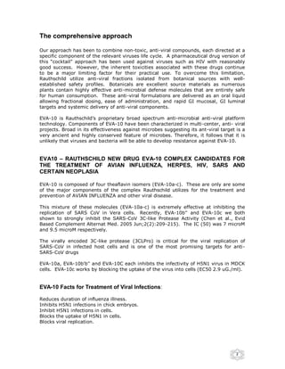 The comprehensive approach

Our approach has been to combine non-toxic, anti-viral compounds, each directed at a
specific component of the relevant viruses life cycle. A pharmaceutical drug version of
this “cocktail” approach has been used against viruses such as HIV with reasonably
good success. However, the inherent toxicities associated with these drugs continue
to be a major limiting factor for their practical use. To overcome this limitation,
Rauthschild utilize anti-viral fractions isolated from botanical sources with well-
established safety profiles. Botanicals are excellent source materials as numerous
plants contain highly effective anti-microbial defense molecules that are entirely safe
for human consumption. These anti-viral formulations are delivered as an oral liquid
allowing fractional dosing, ease of administration, and rapid GI mucosal, GI luminal
targets and systemic delivery of anti-viral components.

EVA-10 is Rauthschild’s proprietary broad spectrum anti-microbial anti-viral platform
technology. Components of EVA-10 have been characterized in multi-center, anti- viral
projects. Broad in its effectiveness against microbes suggesting its ant-viral target is a
very ancient and highly conserved feature of microbes. Therefore, it follows that it is
unlikely that viruses and bacteria will be able to develop resistance against EVA-10.


EVA10 – RAUTHSCHILD NEW DRUG EVA-10 COMPLEX CANDIDATES FOR
THE TREATMENT OF AVIAN INFLUENZA, HERPES, HIV, SARS AND
CERTAIN NEOPLASIA

EVA-10 is composed of four theaflavin isomers (EVA-10a-c). These are only are some
of the major components of the complex Rauthschild utilizes for the treatment and
prevention of AVIAN INFLUENZA and other viral disease.

This mixture of these molecules (EVA-10a-c) is extremely effective at inhibiting the
replication of SARS CoV in Vera cells. Recently, EVA-10b'' and EVA-10c we both
shown to strongly inhibit the SARS-CoV 3C-like Protease Activity (Chen et al., Evid
Based Complement Alternat Med. 2005 Jun;2(2):209-215). The IC (50) was 7 microM
and 9.5 microM respectively.

The virally encoded 3C-like protease (3CLPro) is critical for the viral replication of
SARS-CoV in infected host cells and is one of the most promising targets for anti-
SARS-CoV drugs

EVA-10a, EVA-10b'b'' and EVA-10C each inhibits the infectivity of H5N1 virus in MDCK
cells. EVA-10c works by blocking the uptake of the virus into cells (EC50 2.9 uG./ml).


EVA-10 Facts for Treatment of Viral Infections:

Reduces duration of influenza illness.
Inhibits H5N1 infections in chick embryos.
Inhibit H5N1 infections in cells.
Blocks the uptake of H5N1 in cells.
Blocks viral replication.




                                                                                      2
 