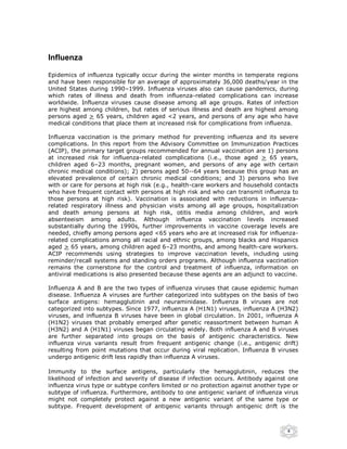 Influenza

Epidemics of influenza typically occur during the winter months in temperate regions
and have been responsible for an average of approximately 36,000 deaths/year in the
United States during 1990–1999. Influenza viruses also can cause pandemics, during
which rates of illness and death from influenza-related complications can increase
worldwide. Influenza viruses cause disease among all age groups. Rates of infection
are highest among children, but rates of serious illness and death are highest among
persons aged > 65 years, children aged <2 years, and persons of any age who have
medical conditions that place them at increased risk for complications from influenza.

Influenza vaccination is the primary method for preventing influenza and its severe
complications. In this report from the Advisory Committee on Immunization Practices
(ACIP), the primary target groups recommended for annual vaccination are 1) persons
at increased risk for influenza-related complications (i.e., those aged > 65 years,
children aged 6–23 months, pregnant women, and persons of any age with certain
chronic medical conditions); 2) persons aged 50--64 years because this group has an
elevated prevalence of certain chronic medical conditions; and 3) persons who live
with or care for persons at high risk (e.g., health-care workers and household contacts
who have frequent contact with persons at high risk and who can transmit influenza to
those persons at high risk). Vaccination is associated with reductions in influenza-
related respiratory illness and physician visits among all age groups, hospitalization
and death among persons at high risk, otitis media among children, and work
absenteeism among adults. Although influenza vaccination levels increased
substantially during the 1990s, further improvements in vaccine coverage levels are
needed, chiefly among persons aged <65 years who are at increased risk for influenza-
related complications among all racial and ethnic groups, among blacks and Hispanics
aged > 65 years, among children aged 6–23 months, and among health-care workers.
ACIP recommends using strategies to improve vaccination levels, including using
reminder/recall systems and standing orders programs. Although influenza vaccination
remains the cornerstone for the control and treatment of influenza, information on
antiviral medications is also presented because these agents are an adjunct to vaccine.

Influenza A and B are the two types of influenza viruses that cause epidemic human
disease. Influenza A viruses are further categorized into subtypes on the basis of two
surface antigens: hemagglutinin and neuraminidase. Influenza B viruses are not
categorized into subtypes. Since 1977, influenza A (H1N1) viruses, influenza A (H3N2)
viruses, and influenza B viruses have been in global circulation. In 2001, influenza A
(H1N2) viruses that probably emerged after genetic reassortment between human A
(H3N2) and A (H1N1) viruses began circulating widely. Both influenza A and B viruses
are further separated into groups on the basis of antigenic characteristics. New
influenza virus variants result from frequent antigenic change (i.e., antigenic drift)
resulting from point mutations that occur during viral replication. Influenza B viruses
undergo antigenic drift less rapidly than influenza A viruses.

Immunity to the surface antigens, particularly the hemagglutinin, reduces the
likelihood of infection and severity of disease if infection occurs. Antibody against one
influenza virus type or subtype confers limited or no protection against another type or
subtype of influenza. Furthermore, antibody to one antigenic variant of influenza virus
might not completely protect against a new antigenic variant of the same type or
subtype. Frequent development of antigenic variants through antigenic drift is the



                                                                                     4
 