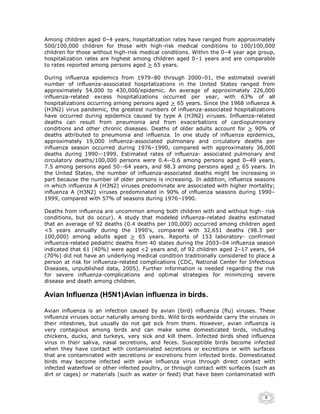 Among children aged 0–4 years, hospitalization rates have ranged from approximately
500/100,000 children for those with high-risk medical conditions to 100/100,000
children for those without high-risk medical conditions. Within the 0–4 year age group,
hospitalization rates are highest among children aged 0–1 years and are comparable
to rates reported among persons aged > 65 years.

During influenza epidemics from 1979–80 through 2000–01, the estimated overall
number of influenza-associated hospitalizations in the United States ranged from
approximately 54,000 to 430,000/epidemic. An average of approximately 226,000
influenza-related excess hospitalizations occurred per year, with 63% of all
hospitalizations occurring among persons aged > 65 years. Since the 1968 influenza A
(H3N2) virus pandemic, the greatest numbers of influenza-associated hospitalizations
have occurred during epidemics caused by type A (H3N2) viruses. Influenza-related
deaths can result from pneumonia and from exacerbations of cardiopulmonary
conditions and other chronic diseases. Deaths of older adults account for > 90% of
deaths attributed to pneumonia and influenza. In one study of influenza epidemics,
approximately 19,000 influenza-associated pulmonary and circulatory deaths per
influenza season occurred during 1976–1990, compared with approximately 36,000
deaths during 1990--1999. Estimated rates of influenza- associated pulmonary and
circulatory deaths/100,000 persons were 0.4--0.6 among persons aged 0–49 years,
7.5 among persons aged 50--64 years, and 98.3 among persons aged > 65 years. In
the United States, the number of influenza-associated deaths might be increasing in
part because the number of older persons is increasing. In addition, influenza seasons
in which influenza A (H3N2) viruses predominate are associated with higher mortality;
influenza A (H3N2) viruses predominated in 90% of influenza seasons during 1990–
1999, compared with 57% of seasons during 1976–1990.

Deaths from influenza are uncommon among both children with and without high- risk
conditions, but do occur). A study that modeled influenza-related deaths estimated
that an average of 92 deaths (0.4 deaths per 100,000) occurred among children aged
<5 years annually during the 1990's, compared with 32,651 deaths (98.3 per
100,000) among adults aged > 65 years. Reports of 153 laboratory- confirmed
influenza-related pediatric deaths from 40 states during the 2003–04 influenza season
indicated that 61 (40%) were aged <2 years and, of 92 children aged 2–17 years, 64
(70%) did not have an underlying medical condition traditionally considered to place a
person at risk for influenza-related complications (CDC, National Center for Infectious
Diseases, unpublished data, 2005). Further information is needed regarding the risk
for severe influenza-complications and optimal strategies for minimizing severe
disease and death among children.

Avian Influenza (H5N1)Avian influenza in birds.

Avian influenza is an infection caused by avian (bird) influenza (flu) viruses. These
influenza viruses occur naturally among birds. Wild birds worldwide carry the viruses in
their intestines, but usually do not get sick from them. However, avian influenza is
very contagious among birds and can make some domesticated birds, including
chickens, ducks, and turkeys, very sick and kill them. Infected birds shed influenza
virus in their saliva, nasal secretions, and feces. Susceptible birds become infected
when they have contact with contaminated secretions or excretions or with surfaces
that are contaminated with secretions or excretions from infected birds. Domesticated
birds may become infected with avian influenza virus through direct contact with
infected waterfowl or other infected poultry, or through contact with surfaces (such as
dirt or cages) or materials (such as water or feed) that have been contaminated with



                                                                                    6
 