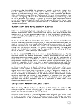 the outbreaks. By March 2004, the outbreak was reported to be under control. Since
late June 2004, however, new outbreaks of influenza H5N1 among poultry were
reported by several countries in Asia (Cambodia, China [Tibet], Indonesia, Kazakhstan,
Malaysia, Mongolia, Russia [Siberia], Thailand, and Vietnam). It is believed that these
outbreaks are ongoing. Influenza H5N1 infection also has been reported among poultry
in Turkey Romania, and Ukraine. Outbreaks of influenza H5N1 have been reported
among wild migratory birds in China, Croatia, Mongolia, and Romania. Human cases
of influenza A (H5N1) infection have been reported in Cambodia, China, Indonesia,
Thailand, and Vietnam.

Human health risks during the H5N1 outbreak.

H5N1 virus does not usually infect people, but more than 140 human cases have been
reported by the World Health Organization since January 2004. Most of these cases
have occurred as a result of people having direct or close contact with infected poultry
or contaminated surfaces; however, a few cases of human-to-human spread of H5N1
have occurred.

Of the few avian influenza viruses that have crossed the species barrier to infect
humans, H5N1 has caused the largest number of detected cases of severe disease and
death in humans. In the current outbreaks in Asia and Europe, more than half of those
infected with the virus have died. Most cases have occurred in previously healthy
children and young adults. However, it is possible that the only cases currently being
reported are those in the most severely ill people, and that the full range of illness
caused by the H5N1 virus has not yet been defined.

So far, the spread of H5N1 virus from person to person has been rare and has not
continued beyond one person. Nonetheless, because all influenza viruses have the
ability to change, scientists are concerned that H5N1 virus one day could be able to
infect humans and spread easily from one person to another. Because these viruses do
not commonly infect humans, there is little or no immune protection against them in
the human population. If H5N1 virus were to gain the capacity to spread easily from
person to person, an influenza pandemic (worldwide outbreak of disease) could begin.

An influenza pandemic is a global outbreak of disease that occurs when a new
influenza A virus appears or “emerges” in the human population, causes serious
illness, and then spreads easily from person to person worldwide. Pandemics are
different from seasonal outbreaks or “epidemics” of influenza. Seasonal outbreaks are
caused by subtypes of influenza viruses that already circulate among people, whereas
pandemic outbreaks are caused by new subtypes, by subtypes that have never
circulated among people, or by subtypes that have not circulated among people for a
long time. Past influenza pandemics have led to high levels of illness, death, social
disruption, and economic loss.

Emergence of Pandemic Influenza viruses.

There are many different subtypes of Influenza or “flu” viruses. The subtypes differ
based upon certain proteins on the surface of the virus (the hemagglutinin or “HA”
protein and the neuraminidase or the “NA” protein).

Pandemic viruses emerge as a result of a process called "antigenic shift,” which causes
an abrupt or sudden, major change in influenza A viruses. These changes are caused
by new combinations of the HA and/or NA proteins on the surface of the virus. Such


                                                                                    8
 