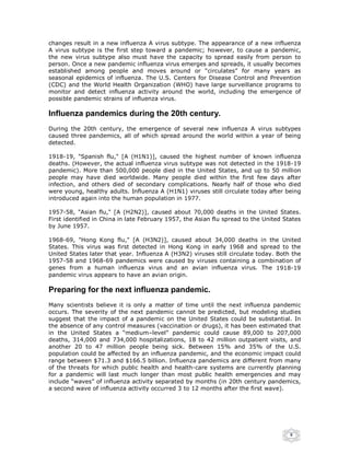 changes result in a new influenza A virus subtype. The appearance of a new influenza
A virus subtype is the first step toward a pandemic; however, to cause a pandemic,
the new virus subtype also must have the capacity to spread easily from person to
person. Once a new pandemic influenza virus emerges and spreads, it usually becomes
established among people and moves around or “circulates” for many years as
seasonal epidemics of influenza. The U.S. Centers for Disease Control and Prevention
(CDC) and the World Health Organization (WHO) have large surveillance programs to
monitor and detect influenza activity around the world, including the emergence of
possible pandemic strains of influenza virus.

Influenza pandemics during the 20th century.
During the 20th century, the emergence of several new influenza A virus subtypes
caused three pandemics, all of which spread around the world within a year of being
detected.

1918-19, "Spanish flu," [A (H1N1)], caused the highest number of known influenza
deaths. (However, the actual influenza virus subtype was not detected in the 1918-19
pandemic). More than 500,000 people died in the United States, and up to 50 million
people may have died worldwide. Many people died within the first few days after
infection, and others died of secondary complications. Nearly half of those who died
were young, healthy adults. Influenza A (H1N1) viruses still circulate today after being
introduced again into the human population in 1977.

1957-58, "Asian flu," [A (H2N2)], caused about 70,000 deaths in the United States.
First identified in China in late February 1957, the Asian flu spread to the United States
by June 1957.

1968-69, "Hong Kong flu," [A (H3N2)], caused about 34,000 deaths in the United
States. This virus was first detected in Hong Kong in early 1968 and spread to the
United States later that year. Influenza A (H3N2) viruses still circulate today. Both the
1957-58 and 1968-69 pandemics were caused by viruses containing a combination of
genes from a human influenza virus and an avian influenza virus. The 1918-19
pandemic virus appears to have an avian origin.

Preparing for the next influenza pandemic.
Many scientists believe it is only a matter of time until the next influenza pandemic
occurs. The severity of the next pandemic cannot be predicted, but modeling studies
suggest that the impact of a pandemic on the United States could be substantial. In
the absence of any control measures (vaccination or drugs), it has been estimated that
in the United States a “medium–level” pandemic could cause 89,000 to 207,000
deaths, 314,000 and 734,000 hospitalizations, 18 to 42 million outpatient visits, and
another 20 to 47 million people being sick. Between 15% and 35% of the U.S.
population could be affected by an influenza pandemic, and the economic impact could
range between $71.3 and $166.5 billion. Influenza pandemics are different from many
of the threats for which public health and health-care systems are currently planning
for a pandemic will last much longer than most public health emergencies and may
include “waves” of influenza activity separated by months (in 20th century pandemics,
a second wave of influenza activity occurred 3 to 12 months after the first wave).




                                                                                      9
 
