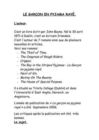 LE GARÇON EN PYJAMA RAYÉ.

L’auteur.

C’est un livre écrit par John Boyne. Né le 30 avril
1971 à Dublin, c’est un écrivain Irlandais.
C’est l'auteur de 7 romans ainsi que de plusieurs
nouvelles et articles.
Voici ses romans:
  o The Thief of Time.

  o The Congress of Rough Riders.

  o Crippen.

  o The Boy in the Striped Pyjamas - Le Garçon

    en pyjama rayé.
  o Next of Kin.

  o Mutiny On The Bounty.

  o The House of Special Purpose.


ll a étudié au Trinity College (Dublin) et dans
l'Université d’ East Anglia, Norwich, en
Angleterre.

L’année de publication de « Le garçon au pyjama
rayé » a été Septembre 2006.

Les critiques après la publication ont été très
bonnes.
Le sujet.
 