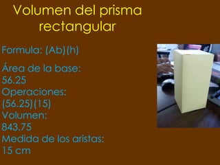 Volumen del prisma
      rectangular
Formula: (Ab)(h)
Área de la base:
56.25
Operaciones:
(56.25)(15)
Volumen:
843.75
Medida de los aristas:
15 cm
 