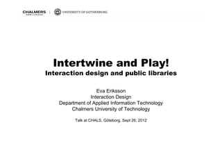 Intertwine and Pl !
  I t t i      d Play!
Interaction design and public libraries

                    Eva Eriksson
                 Interaction Design
    Department of Applied Information Technology
         Chalmers University of Technology

          Talk at CHALS, Göteborg, Sept 26, 2012
 