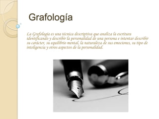 Grafología
La Grafología es una técnica descriptiva que analiza la escritura
identificando y describir la personalidad de una persona e intentar describir
su carácter, su equilibrio mental, la naturaleza de sus emociones, su tipo de
inteligencia y otros aspectos de la personalidad.
 