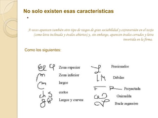 No solo existen esas características
 .
 A veces aparecen también otro tipo de rasgos de gran sociabilidad y extroversión en el texto
    (como letra inclinada y óvalos abiertos) y, sin embargo, aparecen óvalos cerrados y letra
                                                                      invertida en la firma.

Como los siguientes:
 