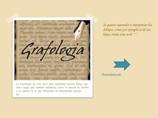 Si quieres aprender a interpretar los
                                                                   dibujos, como por ejemplo el de tus
                                                                   hijos, visita esta web ^^




                                                                  (Pincha flecha azul)

La Grafología no solo sirve para interpretar nuestra firma, hay
otros rasgos que también interpreta, como la manera de escribir
o la manera en la que dibujamos un determinado paisaje,
etc.…
 