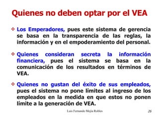 Quienes no deben optar por el VEA Los Emperadores,  pues este sistema de gerencia se basa en la transparencia de las reglas, la información y en el empoderamiento del personal. Quienes consideran secreta la información financiera,  pues el sistema se basa en la comunicación de los resultados en términos de VEA. Quienes no gustan del éxito de sus empleados,  pues el sistema no pone límites al ingreso de los empleados en la medida en que estos no ponen límite a la generación de VEA. Luis Fernando Mejía Robles 26 