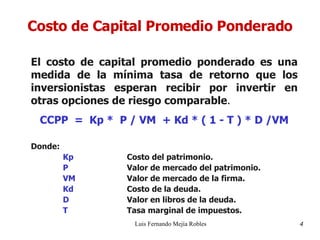 Costo de Capital Promedio Ponderado El costo de capital promedio ponderado es una medida de la mínima tasa de retorno que los inversionistas esperan recibir por invertir en otras opciones de riesgo comparable . CCPP  =  Kp *  P / VM  + Kd * ( 1 - T ) * D /VM Donde: Kp Costo del patrimonio. P Valor de mercado del patrimonio. VM Valor de mercado de la firma. Kd Costo de la deuda. D Valor en libros de la deuda. T Tasa marginal de impuestos. Luis Fernando Mejía Robles 4 