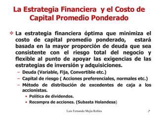 La Estrategia Financiera  y el Costo de Capital Promedio Ponderado La estrategia financiera óptima que minimiza el costo de capital promedio ponderado,  estará basada en la mayor proporción de deuda que sea consistente con el riesgo total del negocio y flexible al punto de apoyar las exigencias de las estrategias de inversión y adquisiciones. Deuda (Variable, Fija, Convertible etc.) Capital de riesgo ( Acciones preferenciales, normales etc.) Método de distribución de excedentes de caja a los accionistas. Política de dividendos. Recompra de acciones. (Subasta Holandesa ) Luis Fernando Mejía Robles 7 