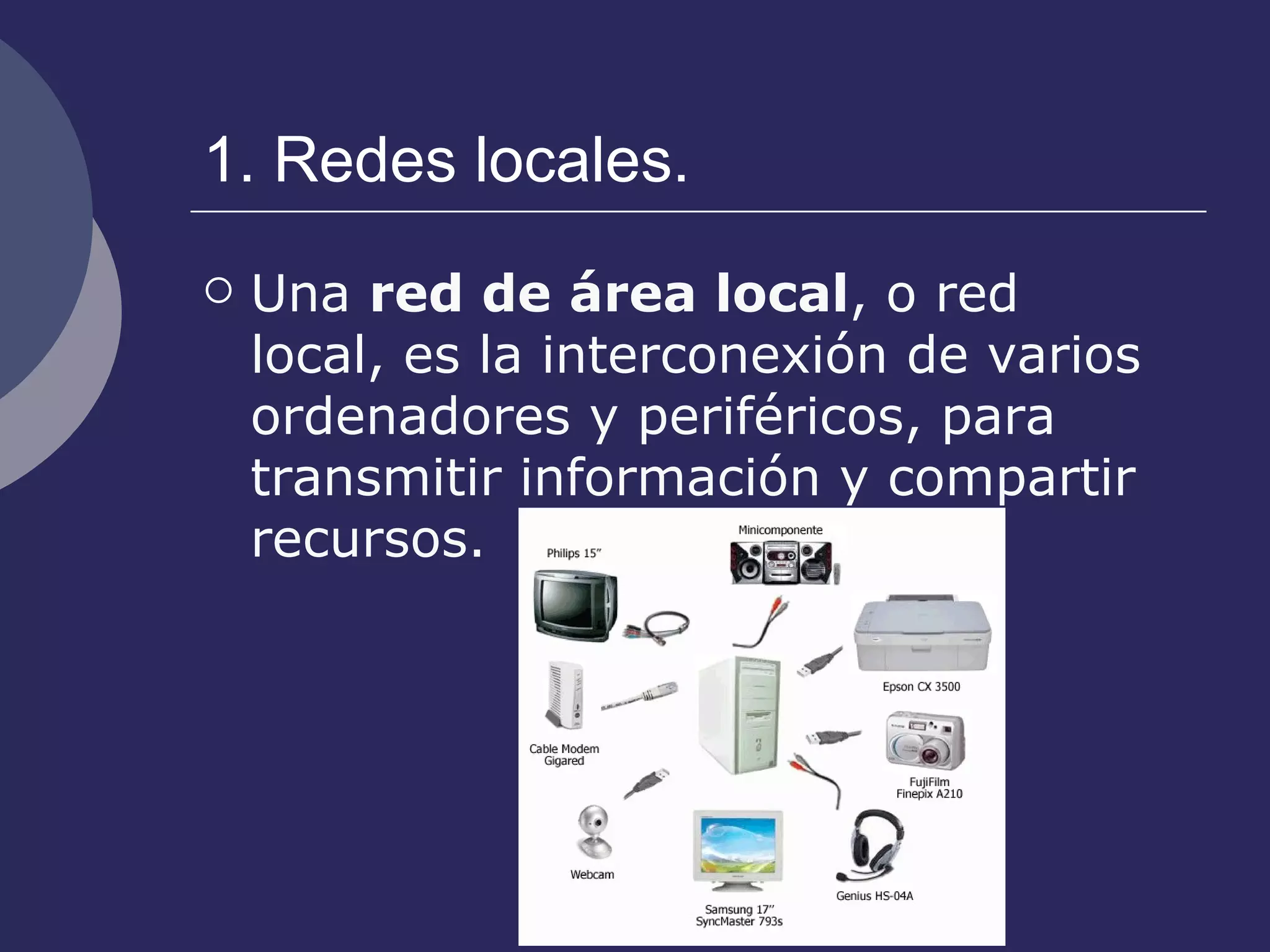 1. Redes locales. Una  red de área local , o red local, es la interconexión de varios ordenadores y periféricos, para transmitir información y compartir recursos. 
