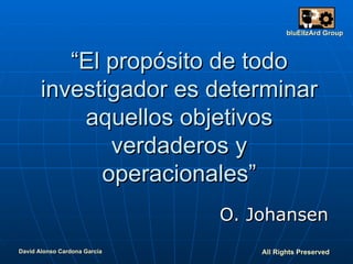 “ El propósito de todo investigador es determinar aquellos objetivos verdaderos y operacionales” O. Johansen David Alonso Cardona García All  Rights  Preserved bluElIzArd  Group 