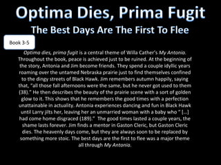 Book 3-5
      Optima dies, prima fugit is a central theme of Willa Cather’s My Antonia.
   Throughout the book, peace is achieved just to be ruined. At the beginning of
    the story, Antonia and Jim become friends. They spend a couple idyllic years
   roaming over the untamed Nebraska prairie just to find themselves confined
     to the dingy streets of Black Hawk. Jim remembers autumn happily, saying
   that, “all those fall afternoons were the same, but he never got used to them
   (38).” He then describes the beauty of the prairie scene with a sort of golden
     glow to it. This shows that he remembers the good times with a perfection
   unattainable in actuality. Antonia experiences dancing and fun in Black Hawk
     until Larry jilts her, leaving her an unmarried woman with a baby who “ […]
   had come home disgraced (189).” The good times lasted a couple years, the
     shame lasts forever. Jim finds a mentor in Gaston Cleric, but Gaston Cleric
     dies. The heavenly days come, but they are always soon to be replaced by
    something more stoic. The best days are the first to flee was a major theme
                                  all through My Antonia.
 