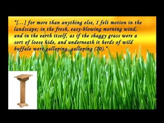 “ […] for more than anything else, I felt motion in the
landscape; in the fresh, easy-blowing morning wind,
and in the earth itself, as if the shaggy grass were a
sort of loose hide, and underneath it herds of wild
buffalo were galloping, galloping (20).”
 