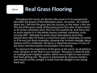 Dome



   Throughout the novel, Jim Burden (the novel is in his perspective)
 describes the beauty of the Nebraskan plains. He writes, “As I looked
 about me, I felt that the grass was the country, as the water is the sea.
 The red of the grass made all the great prairie the color of wine stains,
 or of certain seaweeds when they are first washed up. And there was
 so much motion in it; the whole country seemed, somehow, to be
 running (20)”. Although he wrote these descriptions more than
 twenty years after he lived in a small farm town in Nebraska, he writes
 as if he was just there yesterday, showing that he feels nostalgic about
 Antonia and his childhood. The grass is important because it is one of
 the more vivid descriptions Jim provides in his writing.
   To represent the importance of the grass in the novel, we decided to
 have real grass as the floor in our museum. This grass is watered with
 an underground irrigation system, which runs at night to save visitors’
 feet from getting wet. The grass is maintained by museum workers,
 and receives all the sunlight it needs from the skylight in the ceiling
 (look up!).
 