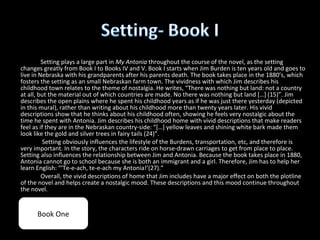 Setting plays a large part in My Antonia throughout the course of the novel, as the setting
changes greatly from Book I to Books IV and V. Book I starts when Jim Burden is ten years old and goes to
live in Nebraska with his grandparents after his parents death. The book takes place in the 1880’s, which
fosters the setting as an small Nebraskan farm town. The vividness with which Jim describes his
childhood town relates to the theme of nostalgia. He writes, “There was nothing but land: not a country
at all, but the material out of which countries are made. No there was nothing but land […] (15)”. Jim
describes the open plains where he spent his childhood years as if he was just there yesterday (depicted
in this mural), rather than writing about his childhood more than twenty years later. His vivid
descriptions show that he thinks about his childhood often, showing he feels very nostalgic about the
time he spent with Antonia. Jim describes his childhood home with vivid descriptions that make readers
feel as if they are in the Nebraskan country-side: “[…] yellow leaves and shining white bark made them
look like the gold and silver trees in fairy tails (24)”.
         Setting obviously influences the lifestyle of the Burdens, transportation, etc, and therefore is
very important. In the story, the characters ride on horse-drawn carriages to get from place to place.
Setting also influences the relationship between Jim and Antonia. Because the book takes place in 1880,
Antonia cannot go to school because she is both an immigrant and a girl. Therefore, Jim has to help her
learn English: “’Te-e-ach, te-e-ach my Antonia!’(27).”
         Overall, the vivid descriptions of home that Jim includes have a major effect on both the plotline
of the novel and helps create a nostalgic mood. These descriptions and this mood continue throughout
the novel.


      Book One
 